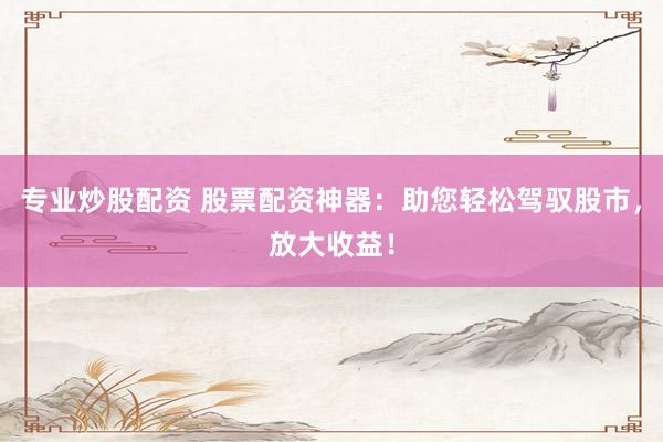专业炒股配资 股票配资神器：助您轻松驾驭股市，放大收益！