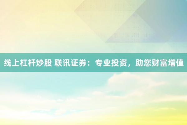 线上杠杆炒股 联讯证券：专业投资，助您财富增值