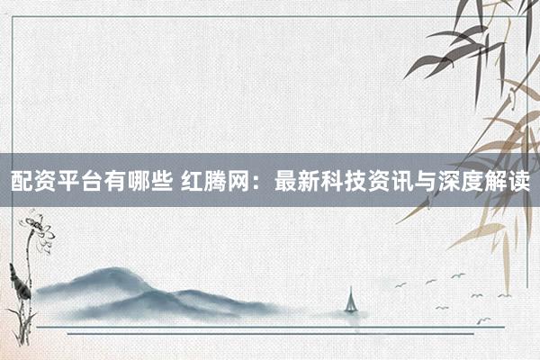 配资平台有哪些 红腾网：最新科技资讯与深度解读