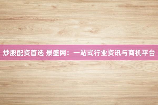 炒股配资首选 景盛网：一站式行业资讯与商机平台