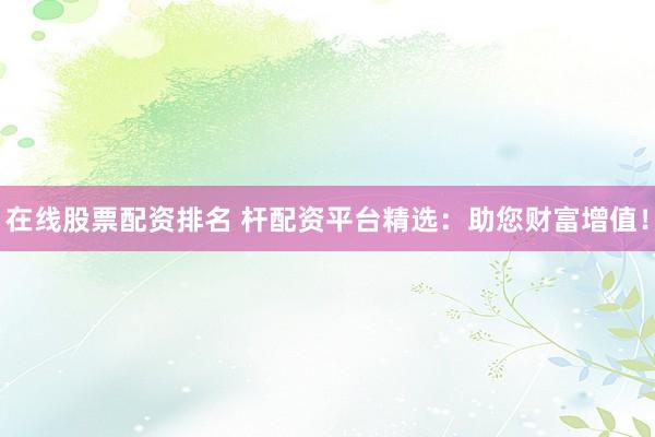 在线股票配资排名 杆配资平台精选：助您财富增值！