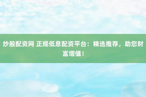 炒股配资网 正规低息配资平台：精选推荐，助您财富增值！