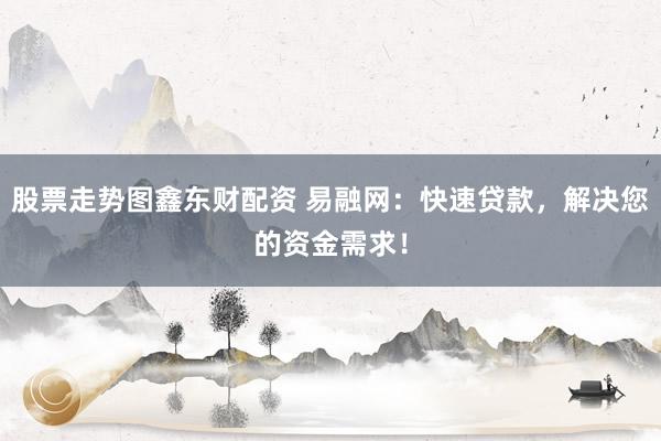 股票走势图鑫东财配资 易融网：快速贷款，解决您的资金需求！