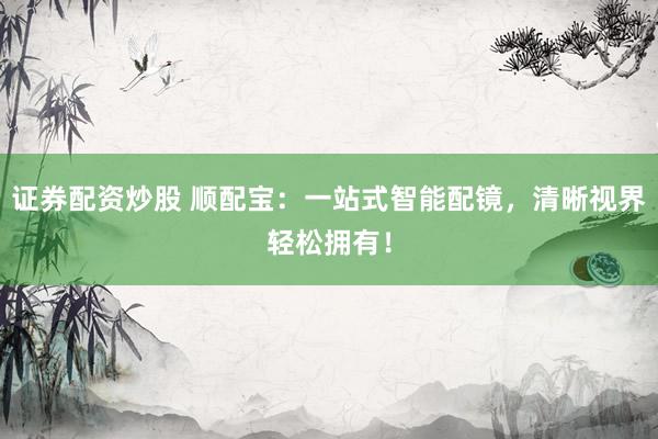 证券配资炒股 顺配宝：一站式智能配镜，清晰视界轻松拥有！