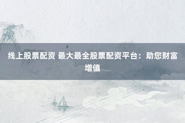 线上股票配资 最大最全股票配资平台：助您财富增值