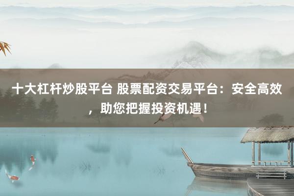 十大杠杆炒股平台 股票配资交易平台：安全高效，助您把握投资机遇！