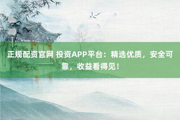 正规配资官网 投资APP平台：精选优质，安全可靠，收益看得见！