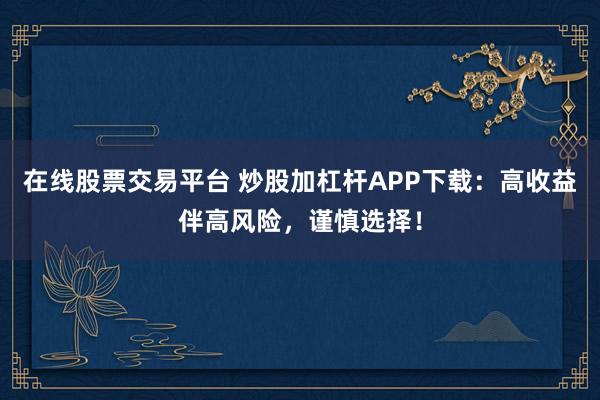 在线股票交易平台 炒股加杠杆APP下载：高收益伴高风险，谨慎选择！