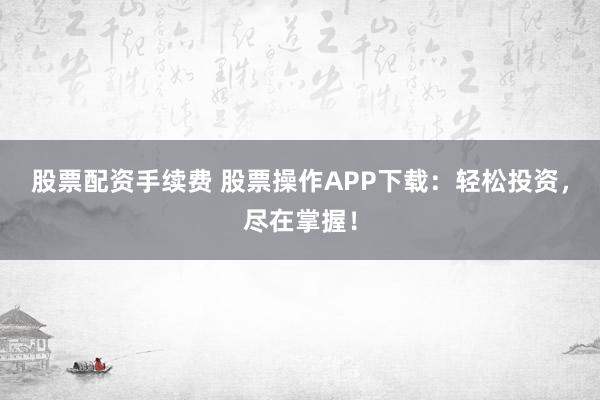 股票配资手续费 股票操作APP下载：轻松投资，尽在掌握！