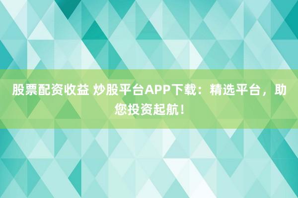 股票配资收益 炒股平台APP下载：精选平台，助您投资起航！