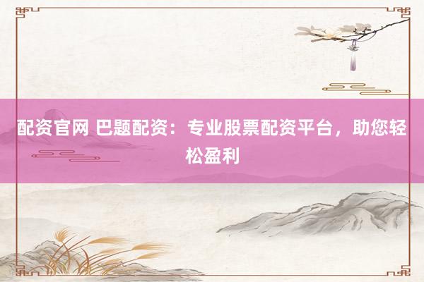 配资官网 巴题配资：专业股票配资平台，助您轻松盈利
