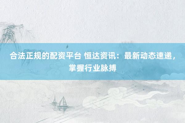 合法正规的配资平台 恒达资讯：最新动态速递，掌握行业脉搏