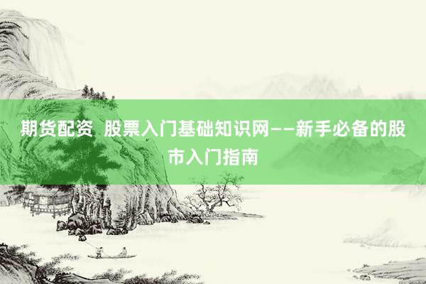 期货配资  股票入门基础知识网——新手必备的股市入门指南