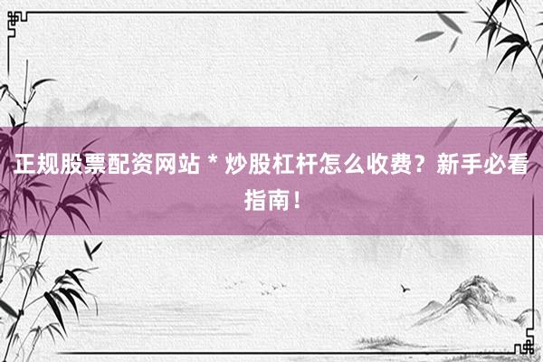 正规股票配资网站 * 炒股杠杆怎么收费？新手必看指南！
