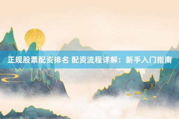 正规股票配资排名 配资流程详解：新手入门指南