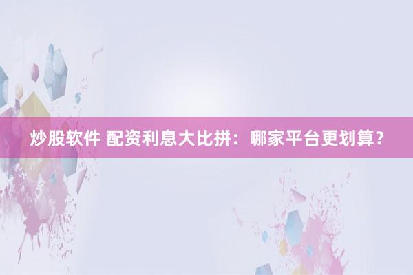 炒股软件 配资利息大比拼：哪家平台更划算？