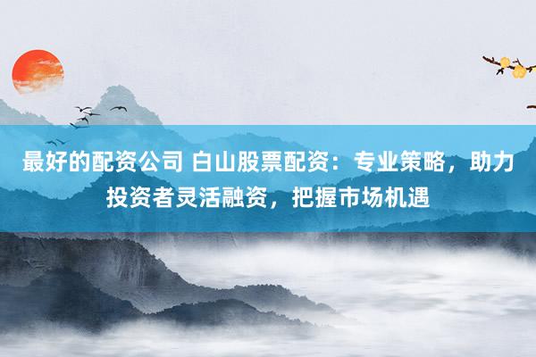 最好的配资公司 白山股票配资：专业策略，助力投资者灵活融资，把握市场机遇