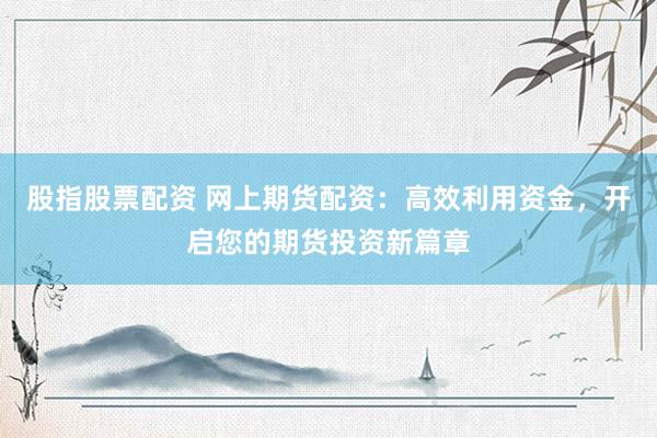 股指股票配资 网上期货配资：高效利用资金，开启您的期货投资新篇章