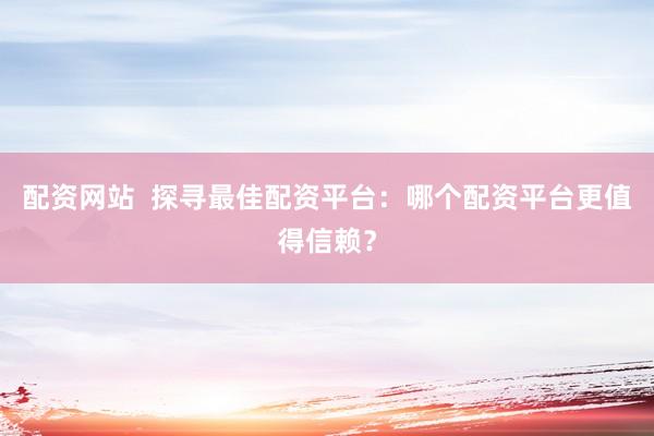 配资网站  探寻最佳配资平台：哪个配资平台更值得信赖？