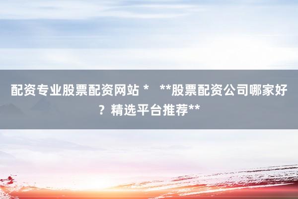 配资专业股票配资网站 *   **股票配资公司哪家好？精选平台推荐**