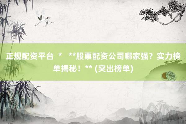 正规配资平台  *   **股票配资公司哪家强？实力榜单揭秘！** (突出榜单)