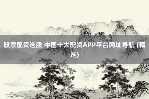 股票配资选股 中国十大配资APP平台网址导航 (精选)