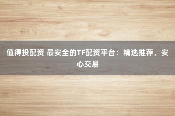 值得投配资 最安全的TF配资平台：精选推荐，安心交易