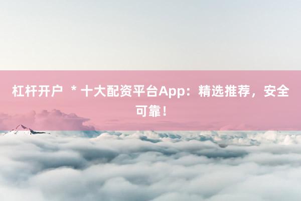 杠杆开户  * 十大配资平台App：精选推荐，安全可靠！