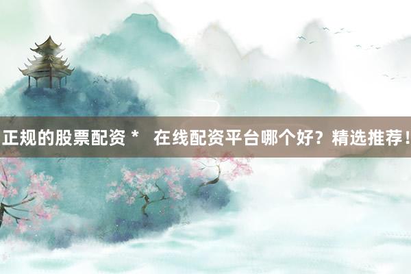 正规的股票配资 *   在线配资平台哪个好？精选推荐！