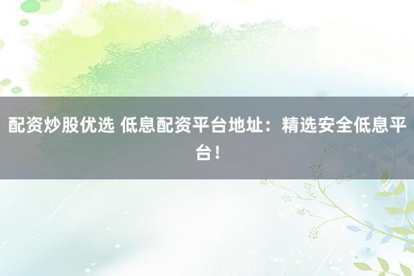 配资炒股优选 低息配资平台地址：精选安全低息平台！