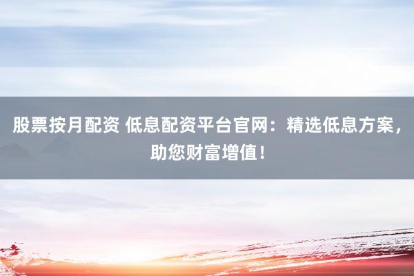 股票按月配资 低息配资平台官网：精选低息方案，助您财富增值！
