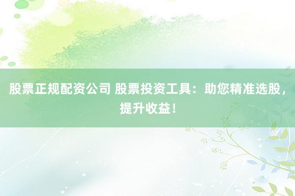 股票正规配资公司 股票投资工具：助您精准选股，提升收益！