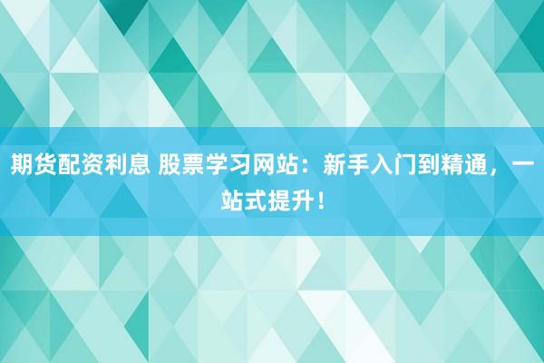 期货配资利息 股票学习网站：新手入门到精通，一站式提升！