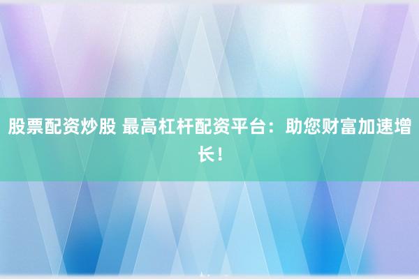 股票配资炒股 最高杠杆配资平台：助您财富加速增长！