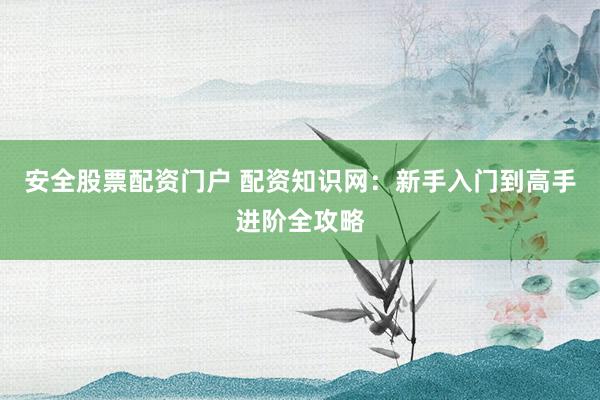 安全股票配资门户 配资知识网：新手入门到高手进阶全攻略