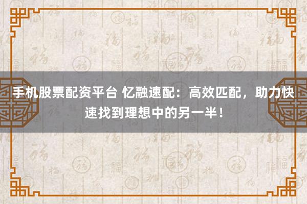 手机股票配资平台 忆融速配：高效匹配，助力快速找到理想中的另一半！