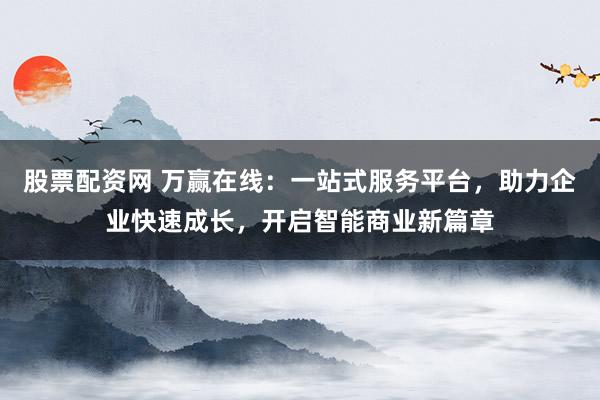 股票配资网 万赢在线：一站式服务平台，助力企业快速成长，开启智能商业新篇章