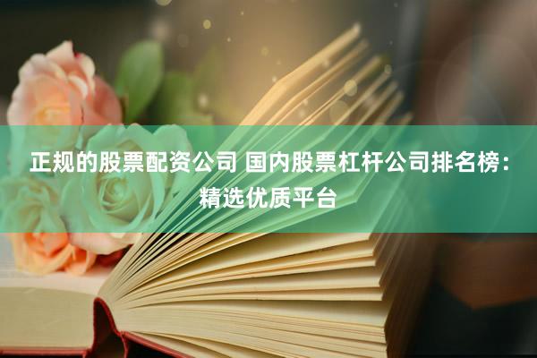 正规的股票配资公司 国内股票杠杆公司排名榜：精选优质平台