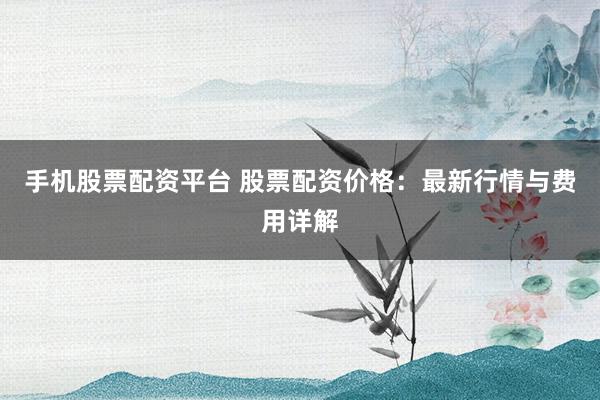 手机股票配资平台 股票配资价格：最新行情与费用详解