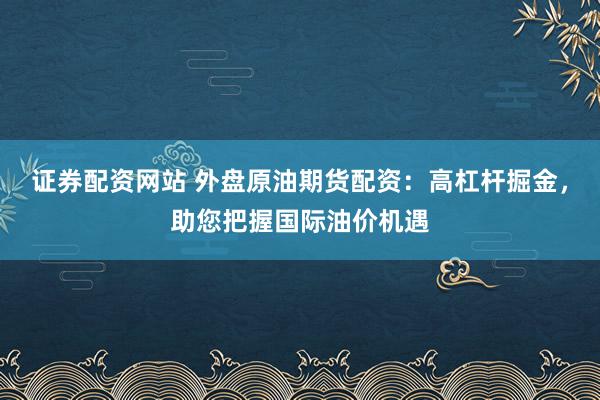 证券配资网站 外盘原油期货配资：高杠杆掘金，助您把握国际油价机遇