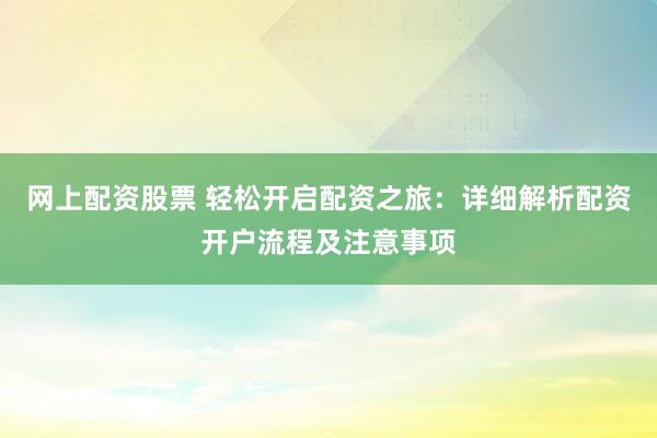 网上配资股票 轻松开启配资之旅：详细解析配资开户流程及注意事项