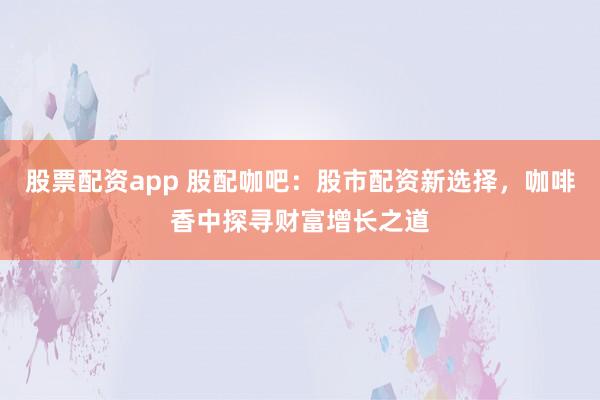 股票配资app 股配咖吧：股市配资新选择，咖啡香中探寻财富增长之道