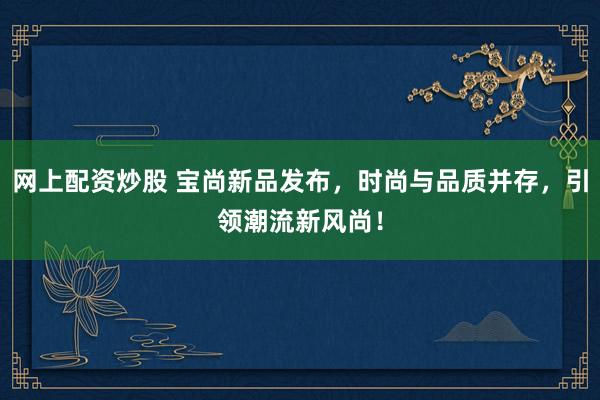 网上配资炒股 宝尚新品发布，时尚与品质并存，引领潮流新风尚！