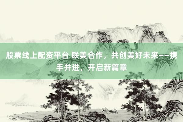 股票线上配资平台 联美合作，共创美好未来——携手并进，开启新篇章