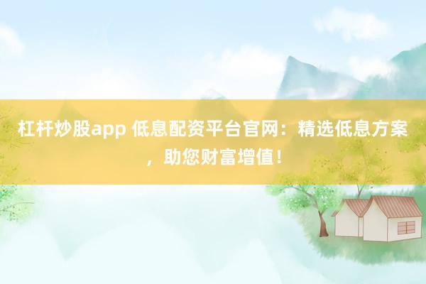 杠杆炒股app 低息配资平台官网：精选低息方案，助您财富增值！