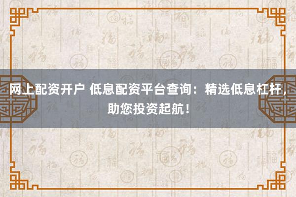 网上配资开户 低息配资平台查询：精选低息杠杆，助您投资起航！