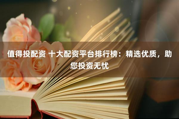 值得投配资 十大配资平台排行榜：精选优质，助您投资无忧