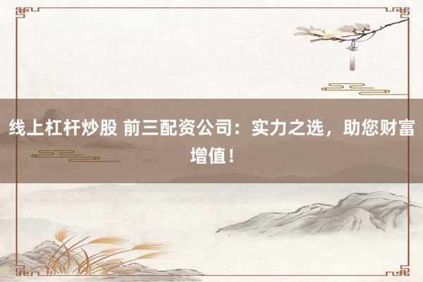 线上杠杆炒股 前三配资公司：实力之选，助您财富增值！