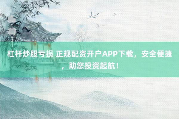 杠杆炒股亏损 正规配资开户APP下载，安全便捷，助您投资起航！