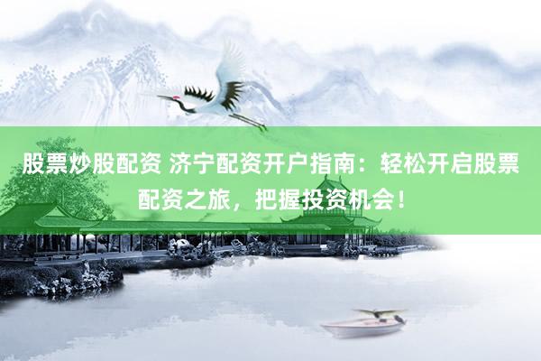 股票炒股配资 济宁配资开户指南：轻松开启股票配资之旅，把握投资机会！